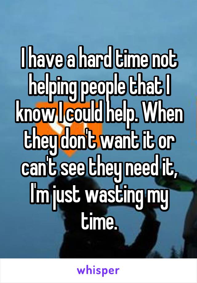 I have a hard time not helping people that I know I could help. When they don't want it or can't see they need it, I'm just wasting my time.