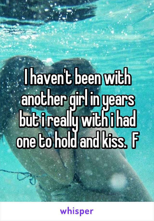 I haven't been with another girl in years but i really with i had one to hold and kiss.  F