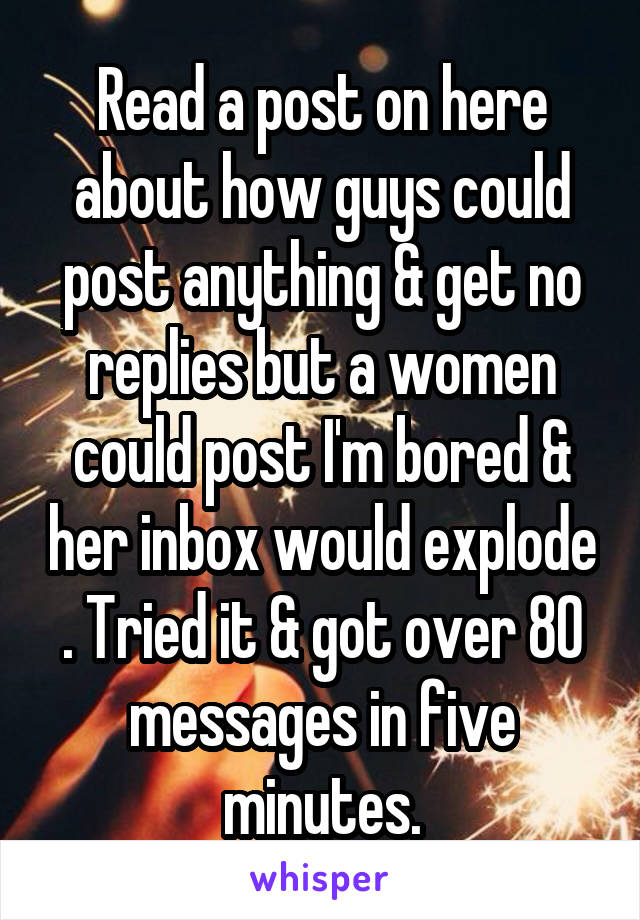 Read a post on here about how guys could post anything & get no replies but a women could post I'm bored & her inbox would explode . Tried it & got over 80 messages in five minutes.