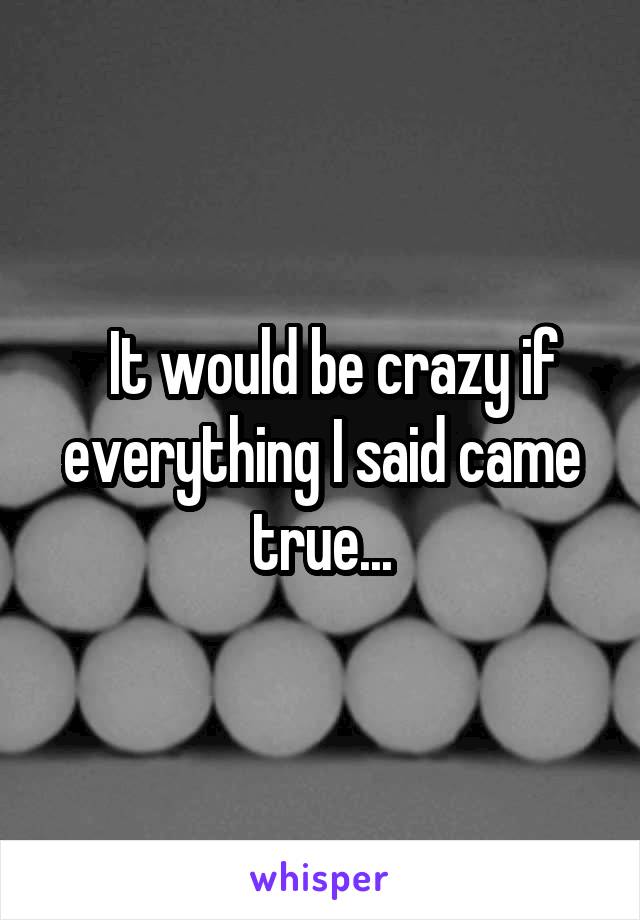   It would be crazy if everything I said came true...