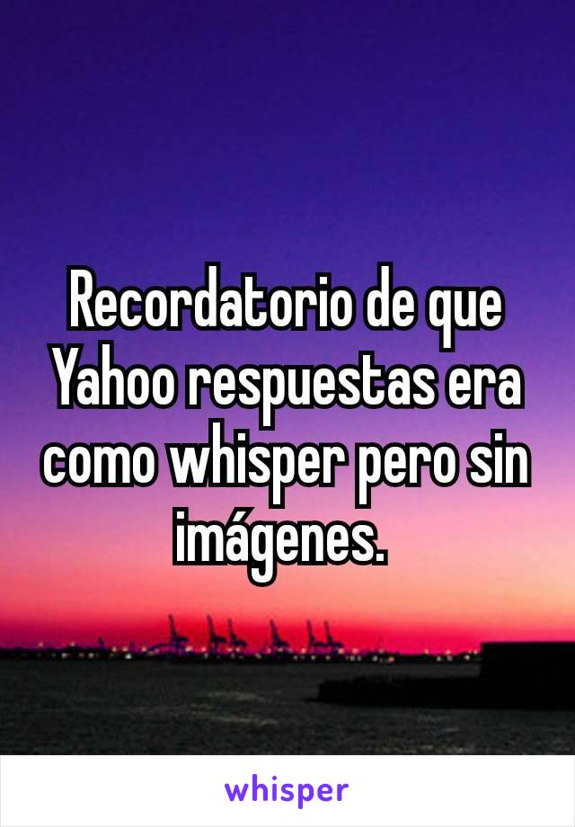 Recordatorio de que Yahoo respuestas era como whisper pero sin imágenes. 