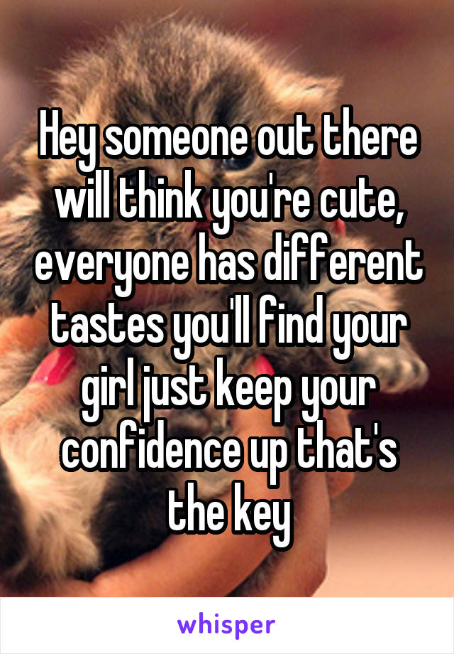 Hey someone out there will think you're cute, everyone has different tastes you'll find your girl just keep your confidence up that's the key