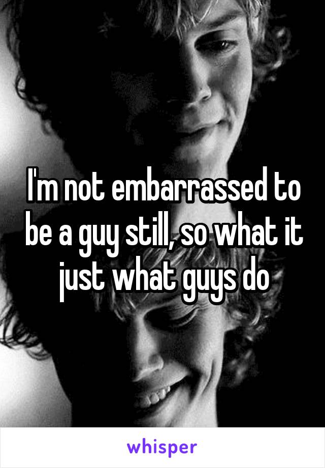 I'm not embarrassed to be a guy still, so what it just what guys do