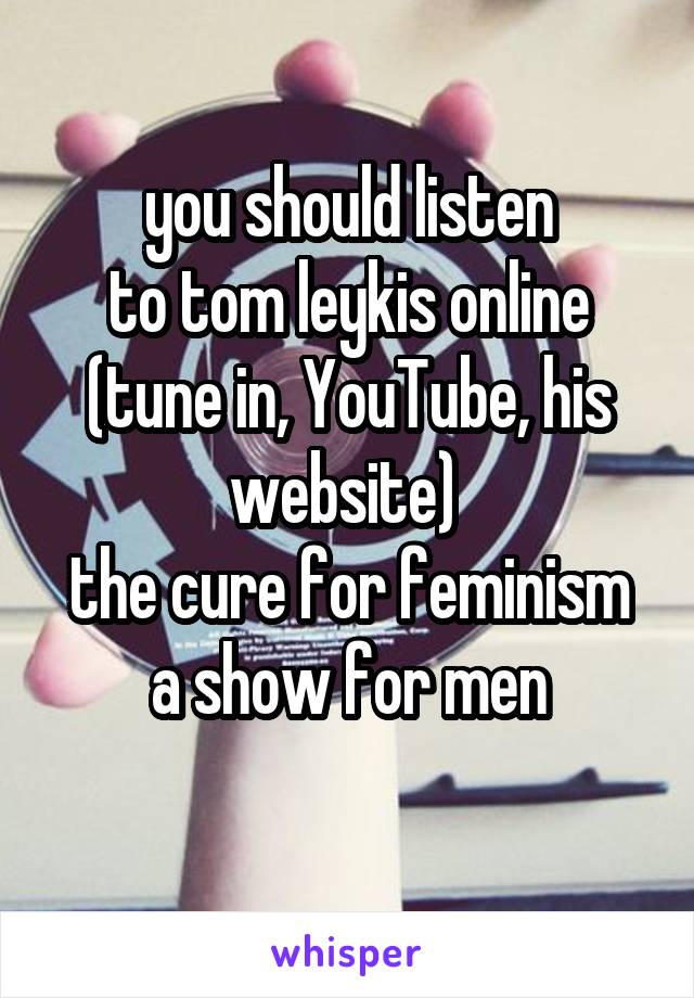 you should listen
to tom leykis online (tune in, YouTube, his website) 
the cure for feminism
a show for men
