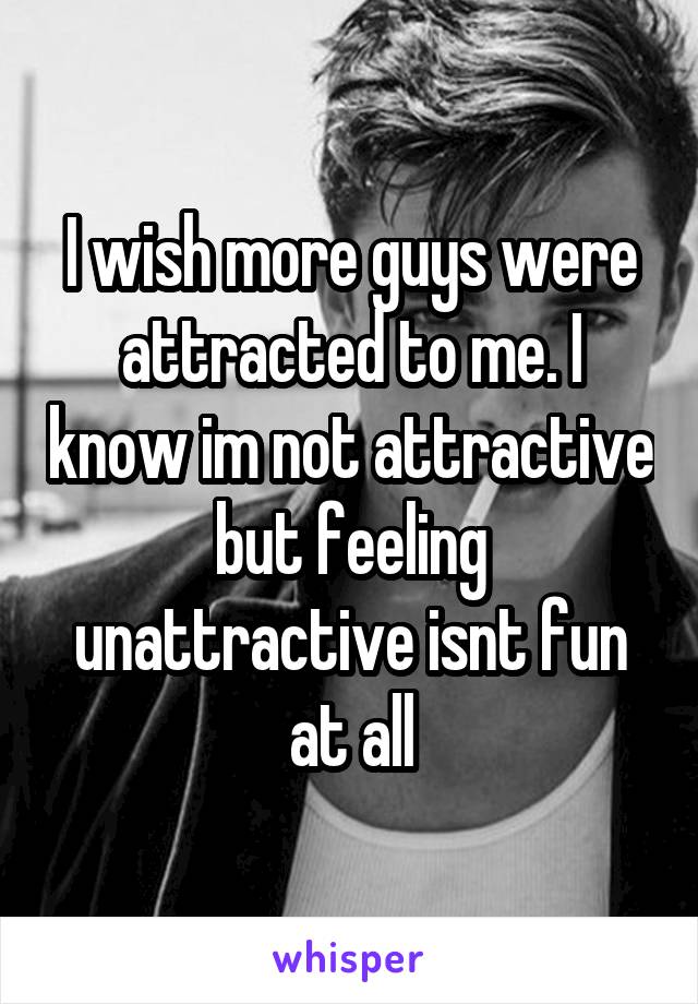 I wish more guys were attracted to me. I know im not attractive but feeling unattractive isnt fun at all