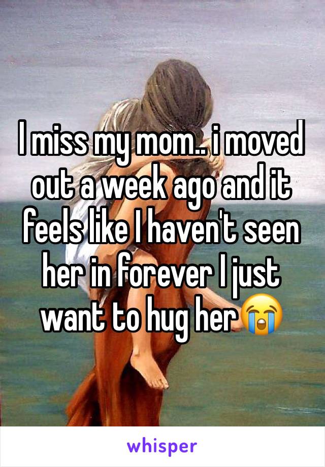 I miss my mom.. i moved out a week ago and it feels like I haven't seen her in forever I just want to hug her😭