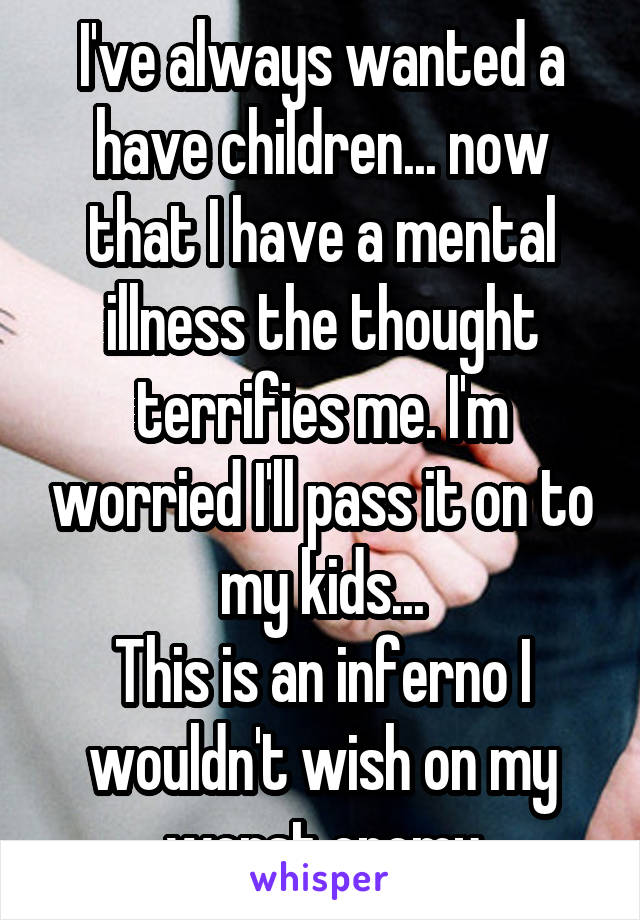 I've always wanted a have children... now that I have a mental illness the thought terrifies me. I'm worried I'll pass it on to my kids...
This is an inferno I wouldn't wish on my worst enemy