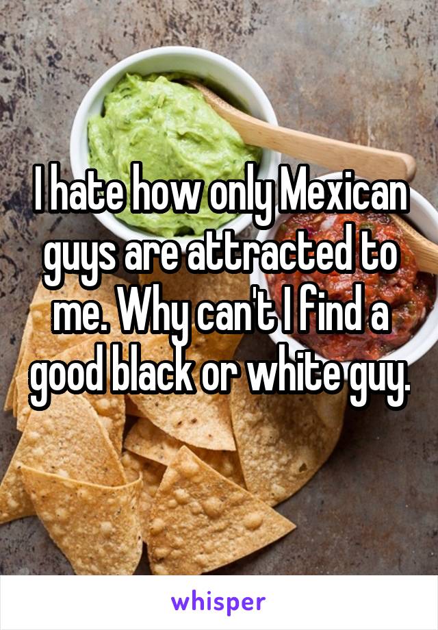 I hate how only Mexican guys are attracted to me. Why can't I find a good black or white guy. 