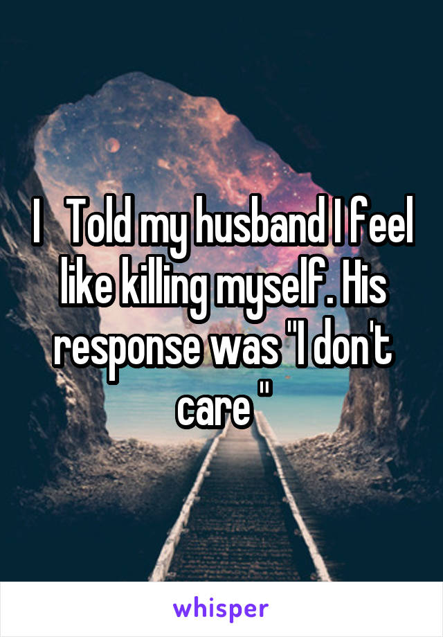 I   Told my husband I feel like killing myself. His response was "I don't care "