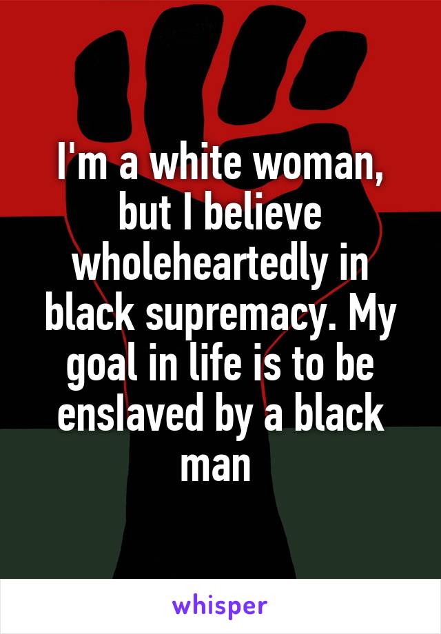 I'm a white woman, but I believe wholeheartedly in black supremacy. My goal in life is to be ensIaved by a black man 