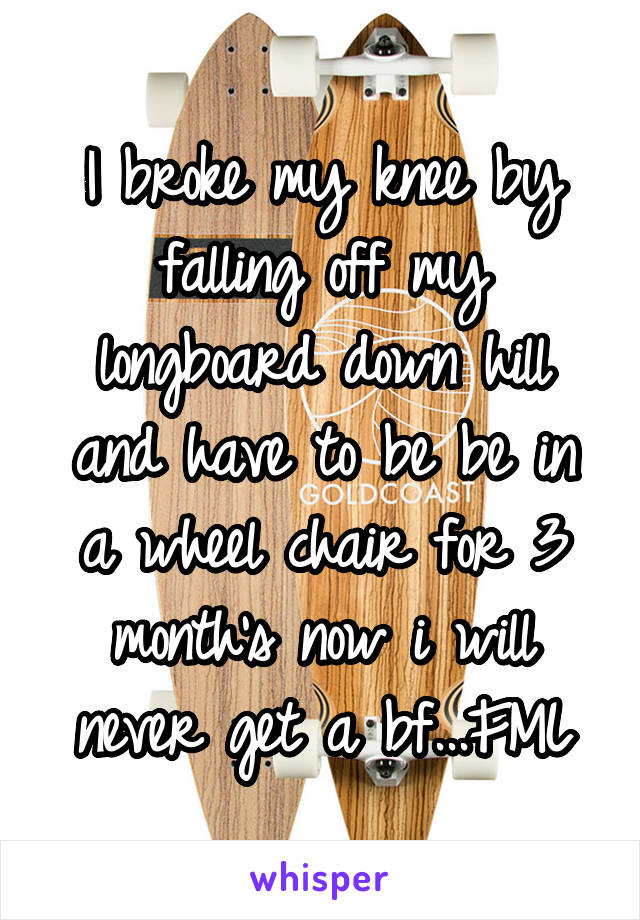 I broke my knee by falling off my longboard down hill and have to be be in a wheel chair for 3 month's now i will never get a bf...FML