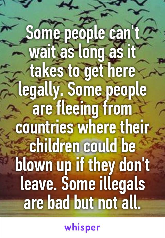 Some people can't wait as long as it takes to get here legally. Some people are fleeing from countries where their children could be blown up if they don't leave. Some illegals are bad but not all.