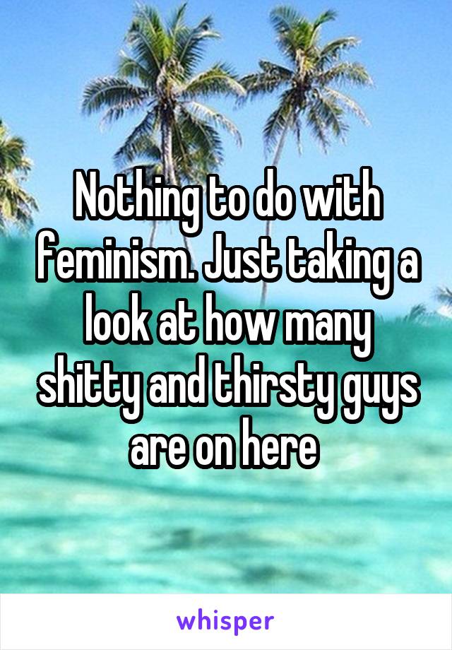 Nothing to do with feminism. Just taking a look at how many shitty and thirsty guys are on here 