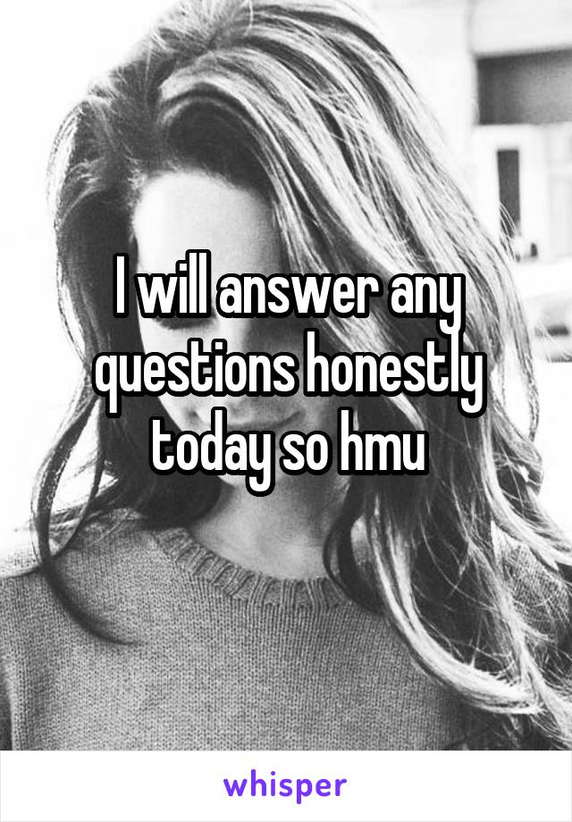 I will answer any questions honestly today so hmu
