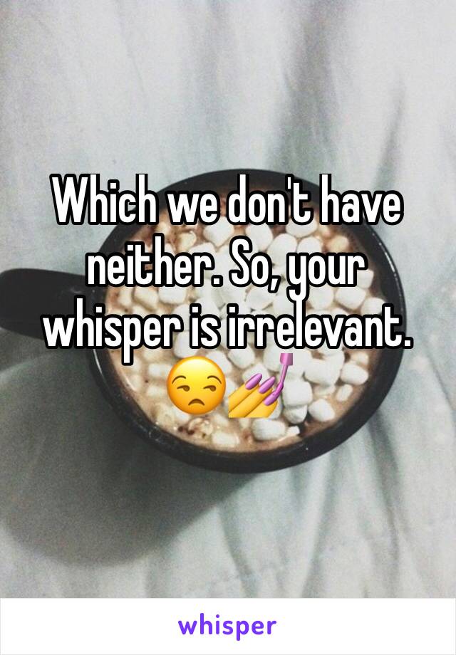 Which we don't have neither. So, your whisper is irrelevant.
😒💅