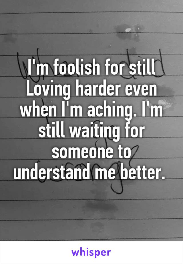 I'm foolish for still Loving harder even when I'm aching. I'm still waiting for someone to understand me better.  