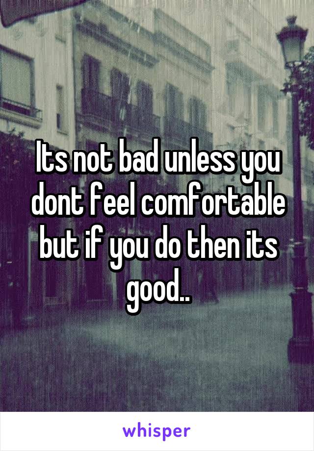 Its not bad unless you dont feel comfortable but if you do then its good..