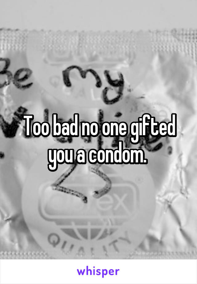 Too bad no one gifted you a condom. 