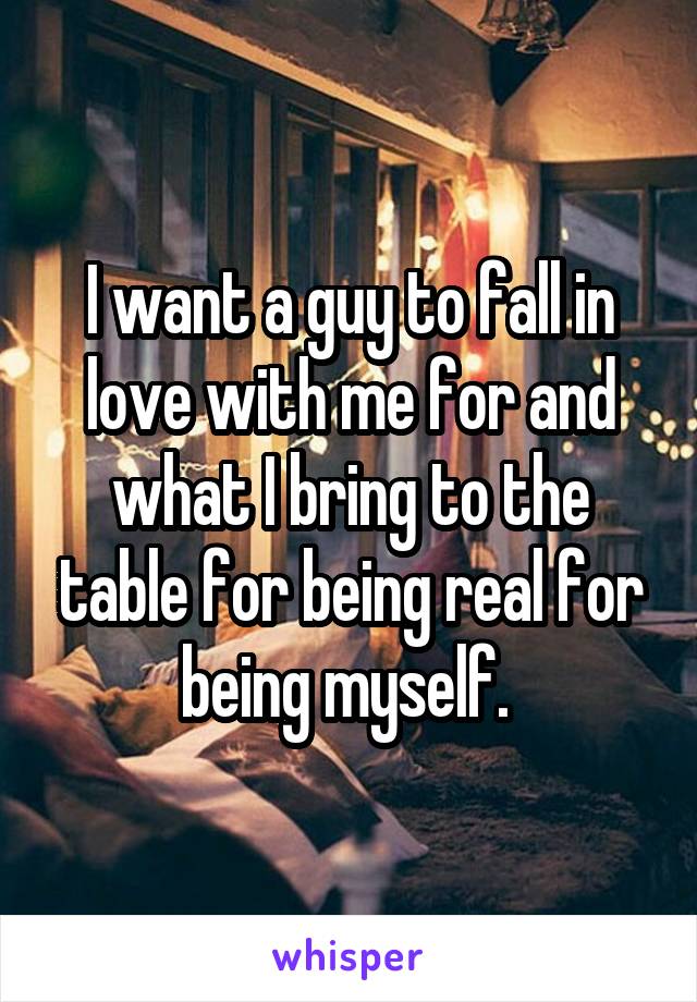 I want a guy to fall in love with me for and what I bring to the table for being real for being myself. 