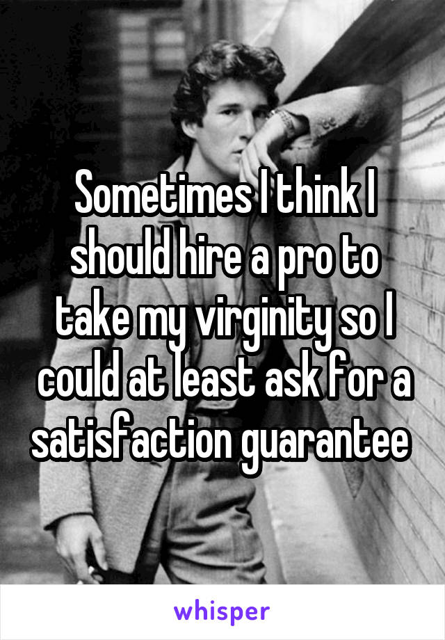 Sometimes I think I should hire a pro to take my virginity so I could at least ask for a satisfaction guarantee 