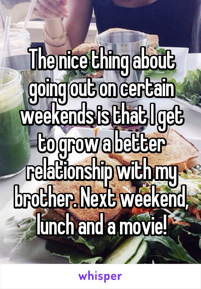 The nice thing about going out on certain weekends is that I get to grow a better relationship with my brother. Next weekend, lunch and a movie!