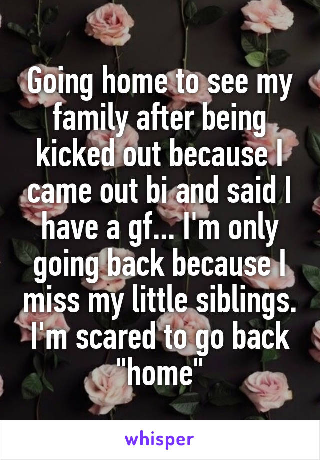 Going home to see my family after being kicked out because I came out bi and said I have a gf... I'm only going back because I miss my little siblings. I'm scared to go back "home"