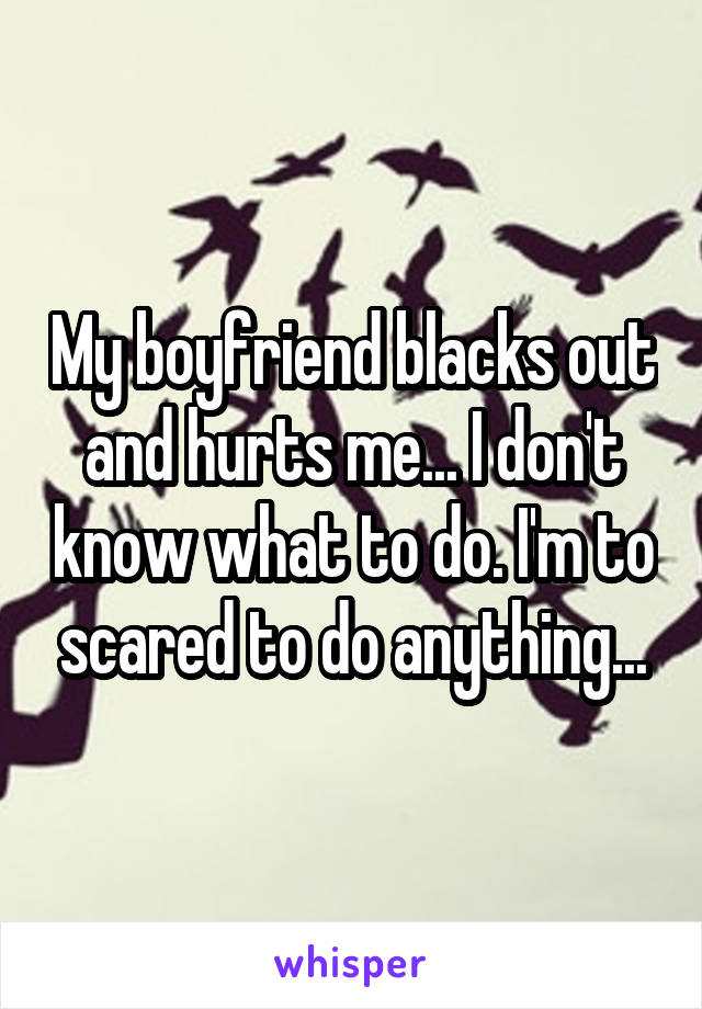 My boyfriend blacks out and hurts me... I don't know what to do. I'm to scared to do anything...