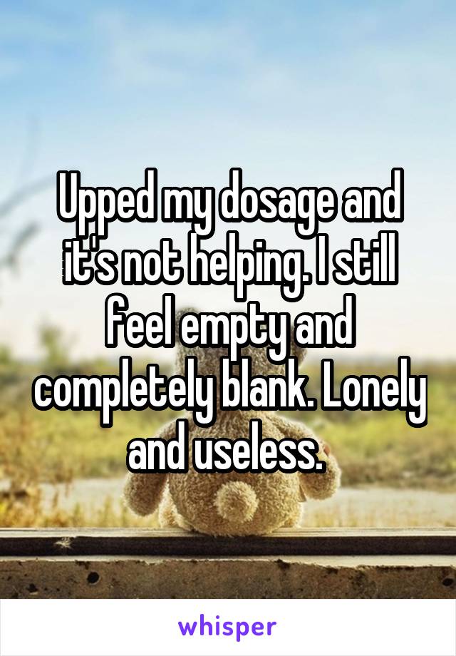 Upped my dosage and it's not helping. I still feel empty and completely blank. Lonely and useless. 