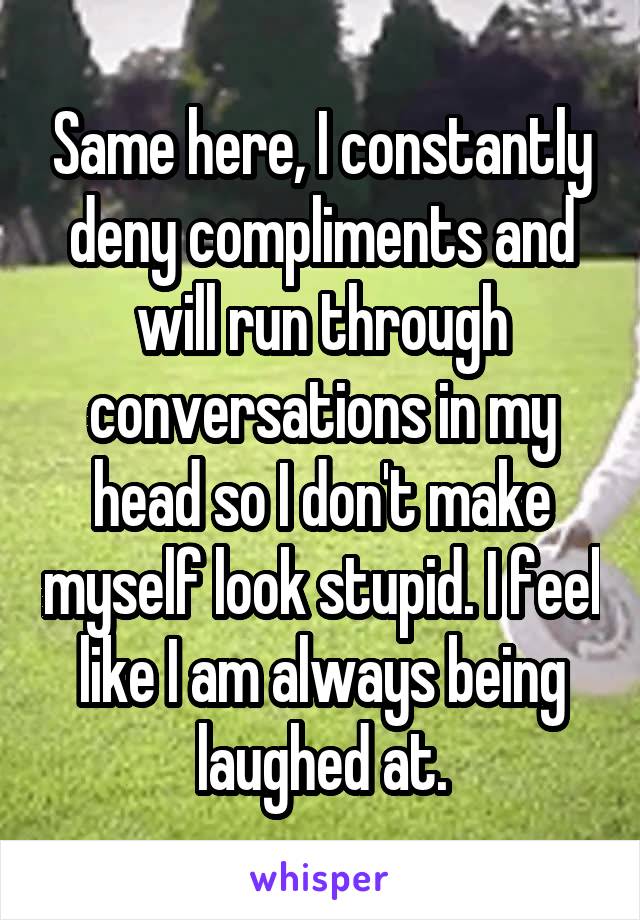 Same here, I constantly deny compliments and will run through conversations in my head so I don't make myself look stupid. I feel like I am always being laughed at.