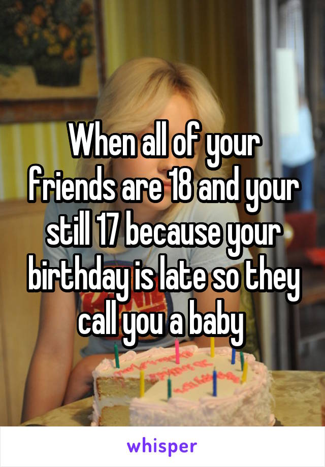 When all of your friends are 18 and your still 17 because your birthday is late so they call you a baby 