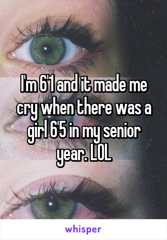 I'm 6'1 and it made me cry when there was a girl 6'5 in my senior year. LOL