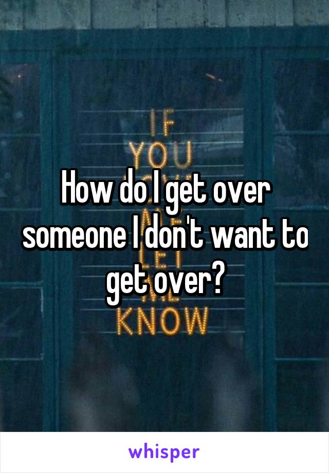 How do I get over someone I don't want to get over?