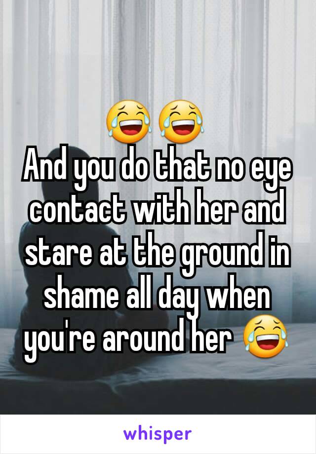 😂😂 
And you do that no eye contact with her and stare at the ground in shame all day when you're around her 😂