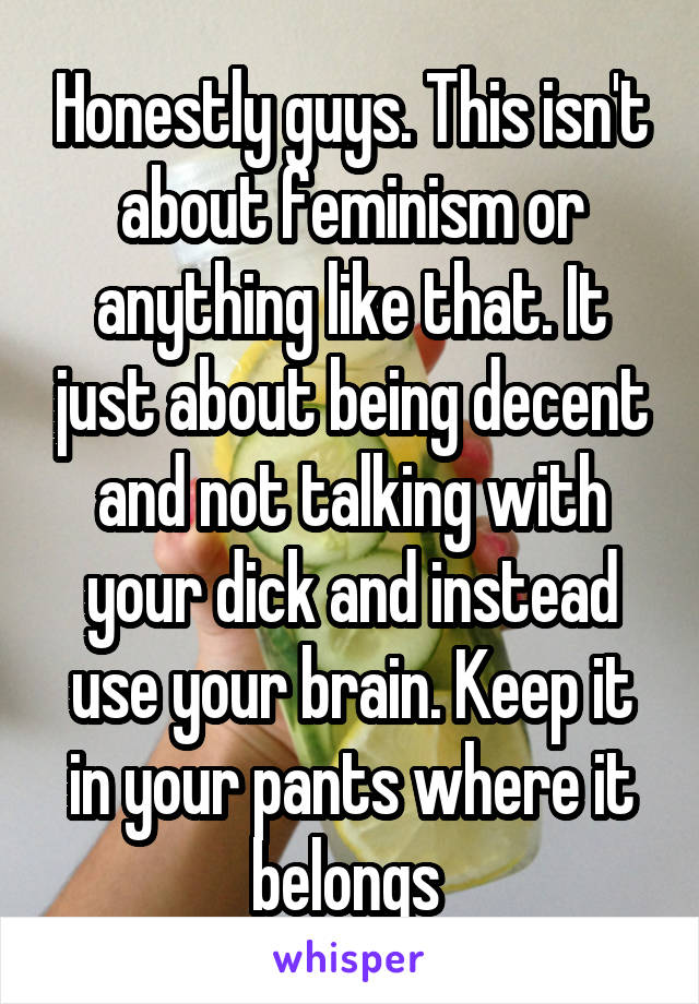 Honestly guys. This isn't about feminism or anything like that. It just about being decent and not talking with your dick and instead use your brain. Keep it in your pants where it belongs 