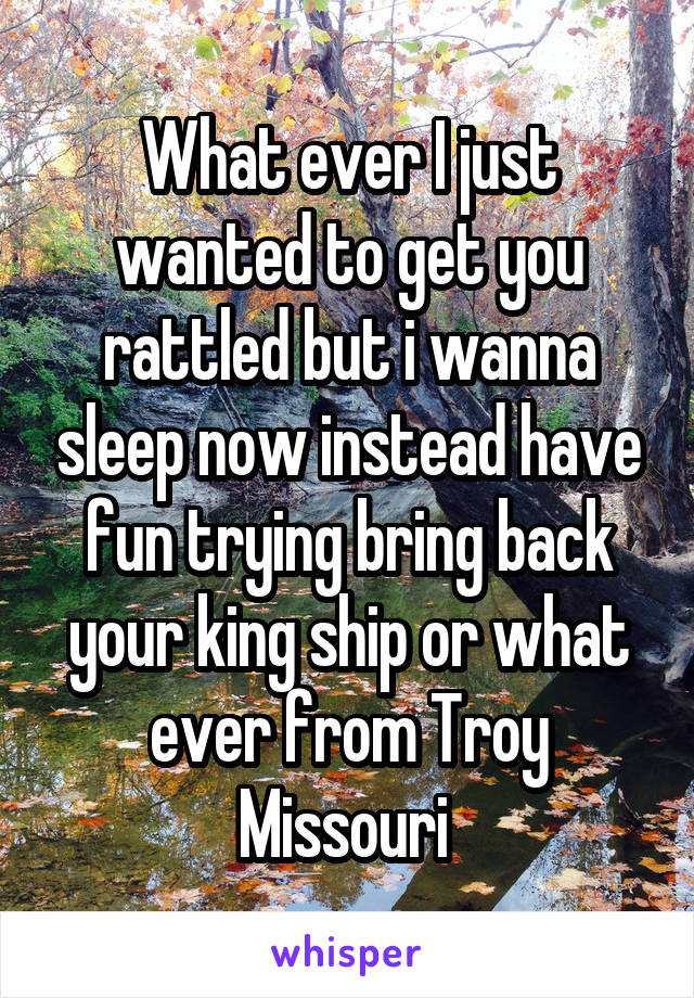 What ever I just wanted to get you rattled but i wanna sleep now instead have fun trying bring back your king ship or what ever from Troy Missouri 