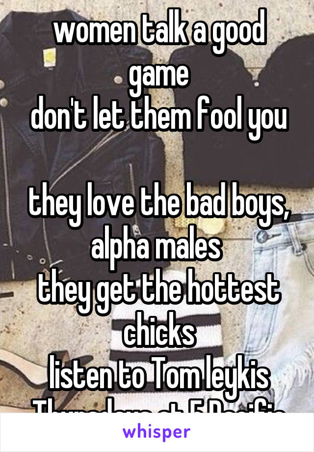 women talk a good game
don't let them fool you 
they love the bad boys, alpha males 
they get the hottest chicks
listen to Tom leykis Thursdays at 5 Pacific