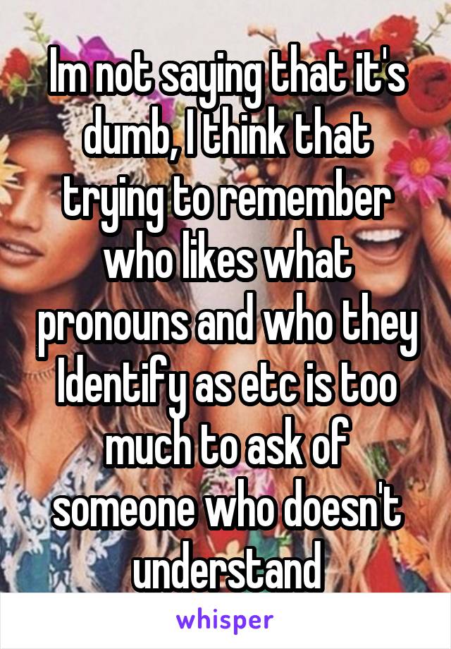 Im not saying that it's dumb, I think that trying to remember who likes what pronouns and who they Identify as etc is too much to ask of someone who doesn't understand