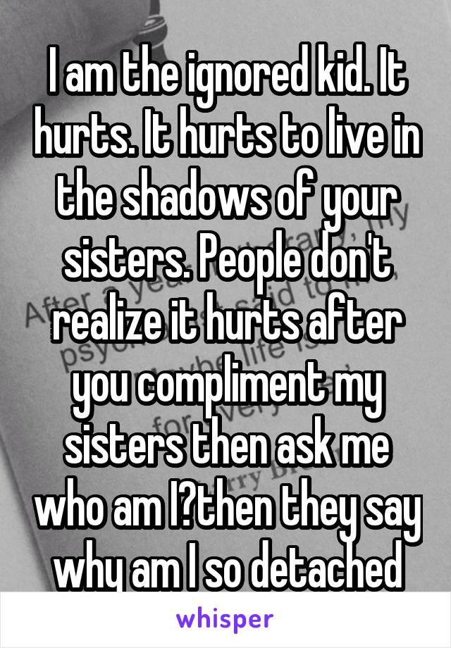 I am the ignored kid. It hurts. It hurts to live in the shadows of your sisters. People don't realize it hurts after you compliment my sisters then ask me who am I?then they say why am I so detached