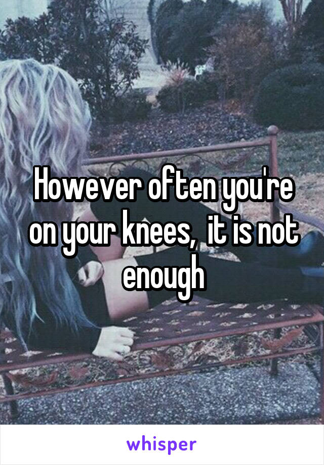 However often you're on your knees,  it is not enough