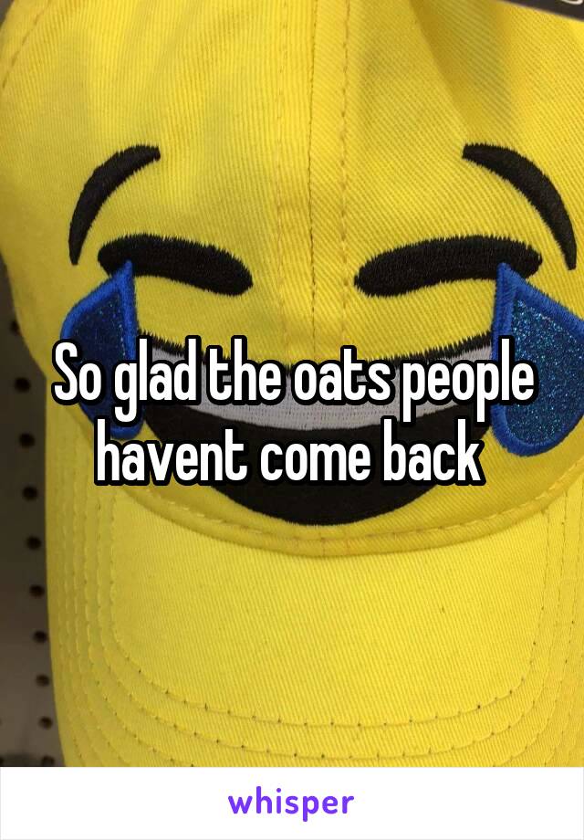 So glad the oats people havent come back 