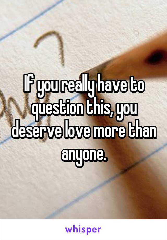 If you really have to question this, you deserve love more than anyone.