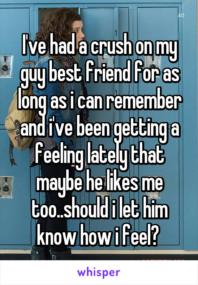 I've had a crush on my guy best friend for as long as i can remember and i've been getting a feeling lately that maybe he likes me too..should i let him know how i feel? 