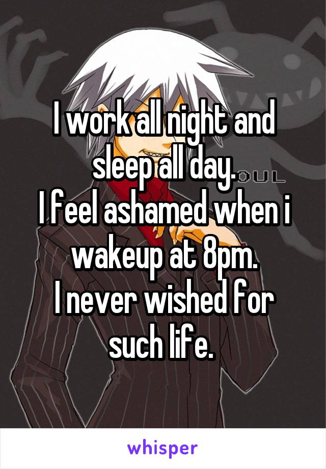 I work all night and sleep all day.
I feel ashamed when i wakeup at 8pm.
I never wished for such life. 