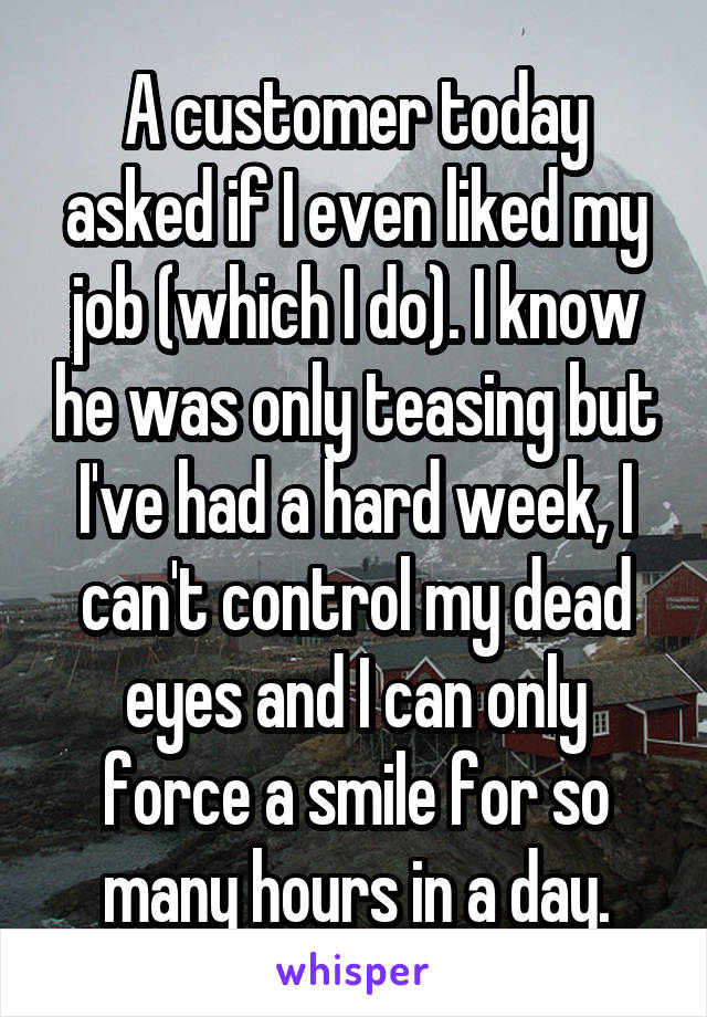 A customer today asked if I even liked my job (which I do). I know he was only teasing but I've had a hard week, I can't control my dead eyes and I can only force a smile for so many hours in a day.