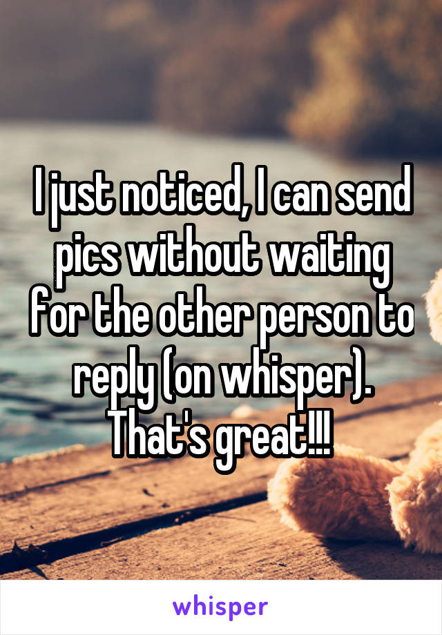 I just noticed, I can send pics without waiting for the other person to reply (on whisper). That's great!!! 