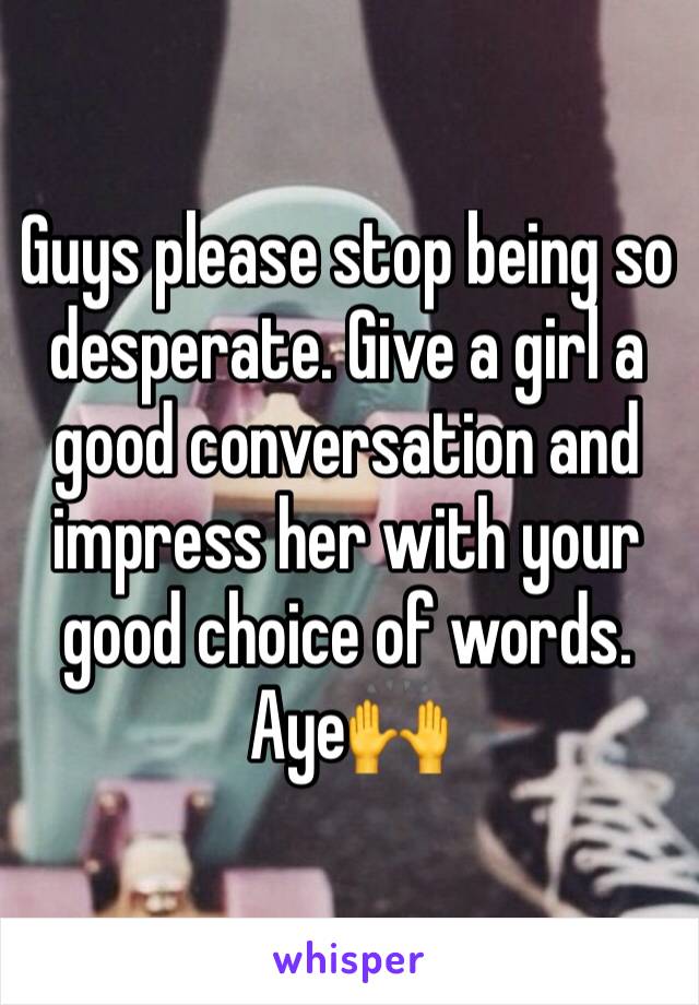 Guys please stop being so desperate. Give a girl a good conversation and impress her with your good choice of words. Aye🙌