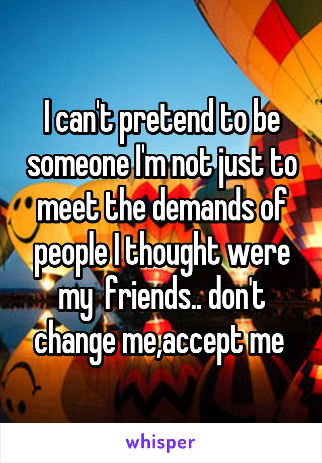 I can't pretend to be someone I'm not just to meet the demands of people I thought were my  friends.. don't change me,accept me 