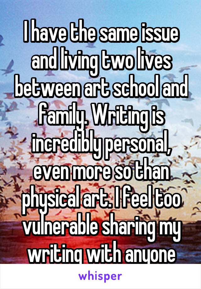 I have the same issue and living two lives between art school and family. Writing is incredibly personal, even more so than physical art. I feel too vulnerable sharing my writing with anyone