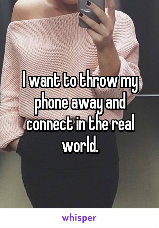 I want to throw my phone away and connect in the real world.