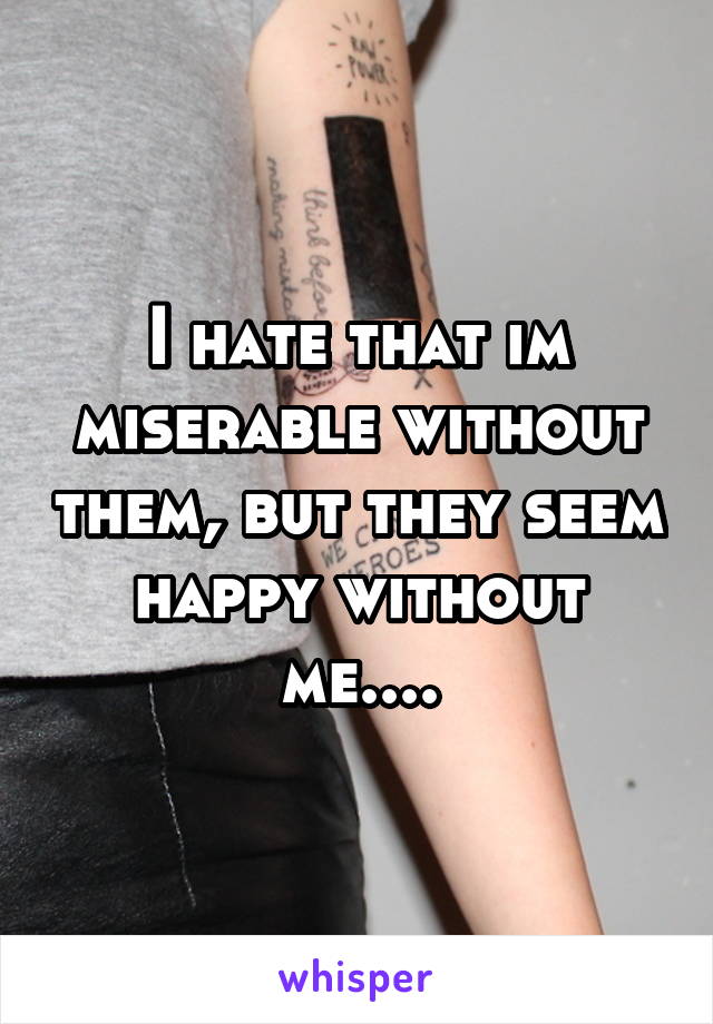 I hate that im miserable without them, but they seem happy without me....